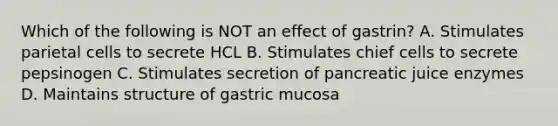 Which of the following is NOT an effect of gastrin? A. Stimulates parietal cells to secrete HCL B. Stimulates chief cells to secrete pepsinogen C. Stimulates secretion of pancreatic juice enzymes D. Maintains structure of gastric mucosa