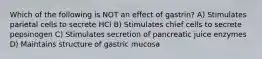 Which of the following is NOT an effect of gastrin? A) Stimulates parietal cells to secrete HCl B) Stimulates chief cells to secrete pepsinogen C) Stimulates secretion of pancreatic juice enzymes D) Maintains structure of gastric mucosa