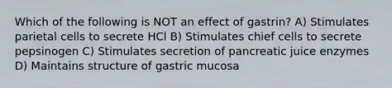 Which of the following is NOT an effect of gastrin? A) Stimulates parietal cells to secrete HCl B) Stimulates chief cells to secrete pepsinogen C) Stimulates secretion of pancreatic juice enzymes D) Maintains structure of gastric mucosa