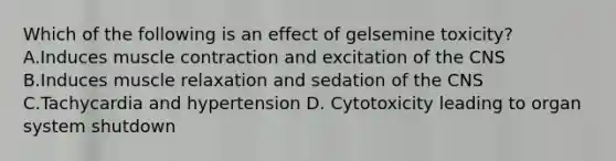 Which of the following is an effect of gelsemine toxicity? A.Induces muscle contraction and excitation of the CNS B.Induces muscle relaxation and sedation of the CNS C.Tachycardia and hypertension D. Cytotoxicity leading to organ system shutdown