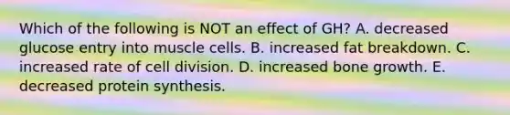 Which of the following is NOT an effect of GH? A. decreased glucose entry into muscle cells. B. increased fat breakdown. C. increased rate of <a href='https://www.questionai.com/knowledge/kjHVAH8Me4-cell-division' class='anchor-knowledge'>cell division</a>. D. increased <a href='https://www.questionai.com/knowledge/ki4t7AlC39-bone-growth' class='anchor-knowledge'>bone growth</a>. E. decreased <a href='https://www.questionai.com/knowledge/kVyphSdCnD-protein-synthesis' class='anchor-knowledge'>protein synthesis</a>.