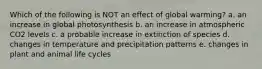 Which of the following is NOT an effect of global warming? a. an increase in global photosynthesis b. an increase in atmospheric CO2 levels c. a probable increase in extinction of species d. changes in temperature and precipitation patterns e. changes in plant and animal life cycles