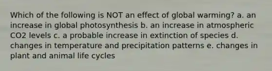 Which of the following is NOT an effect of global warming? a. an increase in global photosynthesis b. an increase in atmospheric CO2 levels c. a probable increase in extinction of species d. changes in temperature and precipitation patterns e. changes in plant and animal life cycles