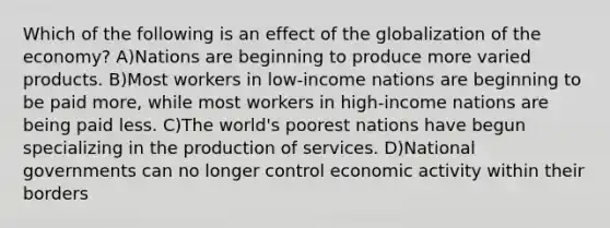 Which of the following is an effect of the globalization of the economy? A)Nations are beginning to produce more varied products. B)Most workers in low-income nations are beginning to be paid more, while most workers in high-income nations are being paid less. C)The world's poorest nations have begun specializing in the production of services. D)National governments can no longer control economic activity within their borders