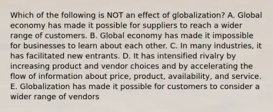 Which of the following is NOT an effect of​ globalization? A. Global economy has made it possible for suppliers to reach a wider range of customers. B. Global economy has made it impossible for businesses to learn about each other. C. In many​ industries, it has facilitated new entrants. D. It has intensified rivalry by increasing product and vendor choices and by accelerating the flow of information about​ price, product,​ availability, and service. E. Globalization has made it possible for customers to consider a wider range of vendors