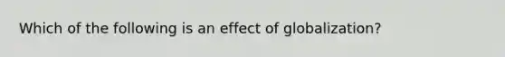 Which of the following is an effect of globalization?