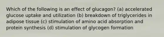 Which of the following is an effect of glucagon? (a) accelerated glucose uptake and utilization (b) breakdown of triglycerides in adipose tissue (c) stimulation of amino acid absorption and protein synthesis (d) stimulation of glycogen formation