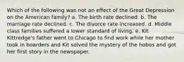 Which of the following was not an effect of the Great Depression on the American family? a. The birth rate declined. b. The marriage rate declined. c. The divorce rate increased. d. Middle class families suffered a lower standard of living. e. Kit Kittredge's father went to Chicago to find work while her mother took in boarders and Kit solved the mystery of the hobos and got her first story in the newspaper.