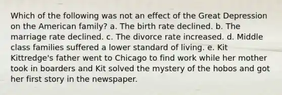 Which of the following was not an effect of the Great Depression on the American family? a. The birth rate declined. b. The marriage rate declined. c. The divorce rate increased. d. Middle class families suffered a lower standard of living. e. Kit Kittredge's father went to Chicago to find work while her mother took in boarders and Kit solved the mystery of the hobos and got her first story in the newspaper.