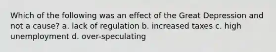 Which of the following was an effect of the Great Depression and not a cause? a. lack of regulation b. increased taxes c. high unemployment d. over-speculating