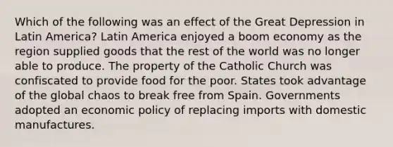 Which of the following was an effect of the Great Depression in Latin America? Latin America enjoyed a boom economy as the region supplied goods that the rest of the world was no longer able to produce. The property of the Catholic Church was confiscated to provide food for the poor. States took advantage of the global chaos to break free from Spain. Governments adopted an <a href='https://www.questionai.com/knowledge/kWbX8L76Bu-economic-policy' class='anchor-knowledge'>economic policy</a> of replacing imports with domestic manufactures.