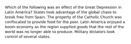 Which of the following was an effect of the Great Depression in Latin America? States took advantage of the global chaos to break free from Spain. The property of the Catholic Church was confiscated to provide food for the poor. Latin America enjoyed a boom economy as the region supplied goods that the rest of the world was no longer able to produce. Military dictators took control of several states.