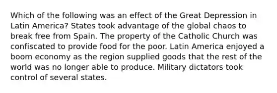 Which of the following was an effect of the Great Depression in Latin America? States took advantage of the global chaos to break free from Spain. The property of the Catholic Church was confiscated to provide food for the poor. Latin America enjoyed a boom economy as the region supplied goods that the rest of the world was no longer able to produce. Military dictators took control of several states.