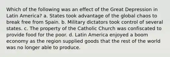 Which of the following was an effect of the Great Depression in Latin America? a. States took advantage of the global chaos to break free from Spain. b. Military dictators took control of several states. c. The property of the Catholic Church was confiscated to provide food for the poor. d. Latin America enjoyed a boom economy as the region supplied goods that the rest of the world was no longer able to produce.