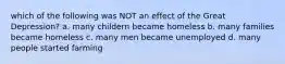 which of the following was NOT an effect of the Great Depression? a. many childern became homeless b. many families became homeless c. many men became unemployed d. many people started farming