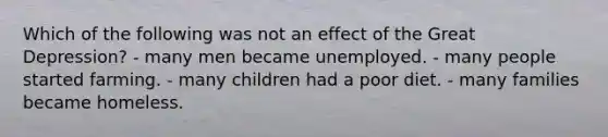 Which of the following was not an effect of the Great Depression? - many men became unemployed. - many people started farming. - many children had a poor diet. - many families became homeless.