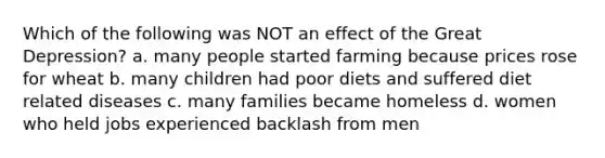 Which of the following was NOT an effect of the Great Depression? a. many people started farming because prices rose for wheat b. many children had poor diets and suffered diet related diseases c. many families became homeless d. women who held jobs experienced backlash from men