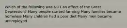 Which of the following was NOT an effect of the Great Depression? Many people started farming Many families became homeless Many children had a poor diet Many men became unemployed