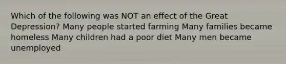 Which of the following was NOT an effect of the Great Depression? Many people started farming Many families became homeless Many children had a poor diet Many men became unemployed