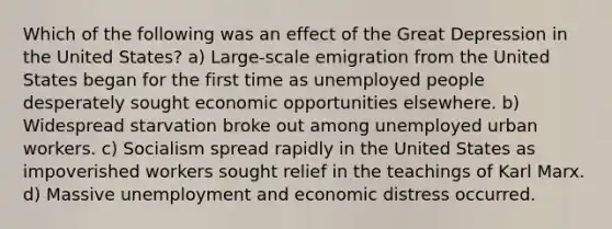 Which of the following was an effect of the Great Depression in the United States? a) Large-scale emigration from the United States began for the first time as unemployed people desperately sought economic opportunities elsewhere. b) Widespread starvation broke out among unemployed urban workers. c) Socialism spread rapidly in the United States as impoverished workers sought relief in the teachings of Karl Marx. d) Massive unemployment and economic distress occurred.