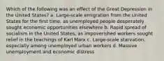 Which of the following was an effect of the Great Depression in the United States? a. Large-scale emigration from the United States for the first time, as unemployed people desperately sought economic opportunities elsewhere b. Rapid spread of socialism in the United States, as impoverished workers sought relief in the teachings of Karl Marx c. Large-scale starvation, especially among unemployed urban workers d. Massive unemployment and economic distress