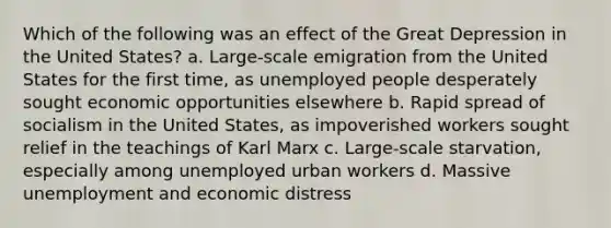 Which of the following was an effect of the Great Depression in the United States? a. Large-scale emigration from the United States for the first time, as unemployed people desperately sought economic opportunities elsewhere b. Rapid spread of socialism in the United States, as impoverished workers sought relief in the teachings of Karl Marx c. Large-scale starvation, especially among unemployed urban workers d. Massive unemployment and economic distress