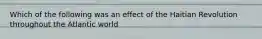 Which of the following was an effect of the Haitian Revolution throughout the Atlantic world