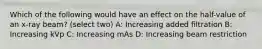 Which of the following would have an effect on the half-value of an x-ray beam? (select two) A: Increasing added filtration B: Increasing kVp C: Increasing mAs D: Increasing beam restriction