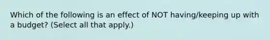 Which of the following is an effect of NOT having/keeping up with a budget? (Select all that apply.)