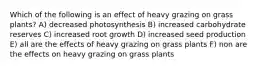 Which of the following is an effect of heavy grazing on grass plants? A) decreased photosynthesis B) increased carbohydrate reserves C) increased root growth D) increased seed production E) all are the effects of heavy grazing on grass plants F) non are the effects on heavy grazing on grass plants