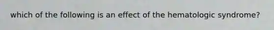 which of the following is an effect of the hematologic syndrome?