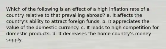 Which of the following is an effect of a high inflation rate of a country relative to that prevailing abroad? a. It affects the country's ability to attract foreign funds. b. It appreciates the value of the domestic currency. c. It leads to high competition for domestic products. d. It decreases the home country's money supply.