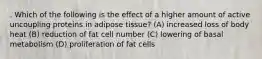 . Which of the following is the effect of a higher amount of active uncoupling proteins in adipose tissue? (A) increased loss of body heat (B) reduction of fat cell number (C) lowering of basal metabolism (D) proliferation of fat cells