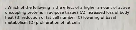 . Which of the following is the effect of a higher amount of active uncoupling proteins in adipose tissue? (A) increased loss of body heat (B) reduction of fat cell number (C) lowering of basal metabolism (D) proliferation of fat cells