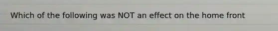 Which of the following was NOT an effect on the home front