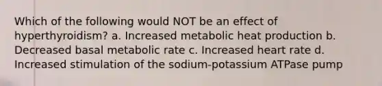 Which of the following would NOT be an effect of hyperthyroidism? a. Increased metabolic heat production b. Decreased basal metabolic rate c. Increased heart rate d. Increased stimulation of the sodium-potassium ATPase pump