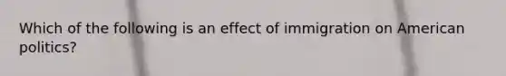 Which of the following is an effect of immigration on American politics?