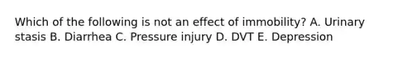Which of the following is not an effect of immobility? A. Urinary stasis B. Diarrhea C. Pressure injury D. DVT E. Depression