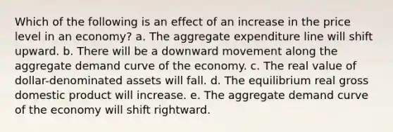 Which of the following is an effect of an increase in the price level in an economy? a. The aggregate expenditure line will shift upward. b. There will be a downward movement along the aggregate demand curve of the economy. c. The real value of dollar-denominated assets will fall. d. The equilibrium real gross domestic product will increase. e. The aggregate demand curve of the economy will shift rightward.