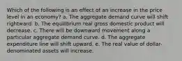 Which of the following is an effect of an increase in the price level in an economy?​ a. The aggregate demand curve will shift rightward.​ b. The equilibrium real gross domestic product will decrease.​ c. There will be downward movement along a particular aggregate demand curve.​ d. The aggregate expenditure line will shift upward.​ e. ​The real value of dollar-denominated assets will increase.