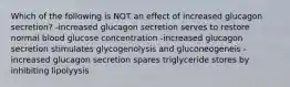 Which of the following is NOT an effect of increased glucagon secretion? -increased glucagon secretion serves to restore normal blood glucose concentration -increased glucagon secretion stimulates glycogenolysis and gluconeogeneis -increased glucagon secretion spares triglyceride stores by inhibiting lipolyysis