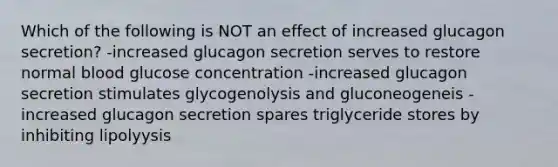 Which of the following is NOT an effect of increased glucagon secretion? -increased glucagon secretion serves to restore normal blood glucose concentration -increased glucagon secretion stimulates glycogenolysis and gluconeogeneis -increased glucagon secretion spares triglyceride stores by inhibiting lipolyysis