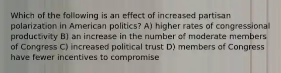 Which of the following is an effect of increased partisan polarization in American politics? A) higher rates of congressional productivity B) an increase in the number of moderate members of Congress C) increased political trust D) members of Congress have fewer incentives to compromise