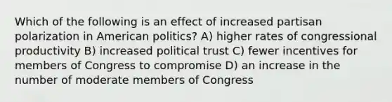 Which of the following is an effect of increased partisan polarization in American politics? A) higher rates of congressional productivity B) increased political trust C) fewer incentives for members of Congress to compromise D) an increase in the number of moderate members of Congress