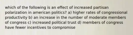 which of the following is an effect of increased partisan polarization in american politics? a) higher rates of congressional productivity b) an increase in the number of moderate members of congress c) increased political trust d) members of congress have fewer incentives to compromise