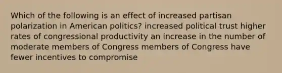 Which of the following is an effect of increased partisan polarization in American politics? increased political trust higher rates of congressional productivity an increase in the number of moderate members of Congress members of Congress have fewer incentives to compromise