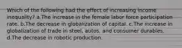 Which of the following had the effect of increasing income inequality? a.The increase in the female labor force participation rate. b.The decrease in globalization of capital. c.The increase in globalization of trade in steel, autos, and consumer durables. d.The decrease in robotic production.