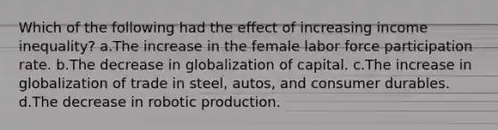 Which of the following had the effect of increasing income inequality? a.The increase in the female labor force participation rate. b.The decrease in globalization of capital. c.The increase in globalization of trade in steel, autos, and consumer durables. d.The decrease in robotic production.