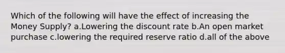 Which of the following will have the effect of increasing the Money Supply? a.Lowering the discount rate b.An open market purchase c.lowering the required reserve ratio d.all of the above