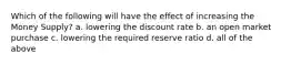 Which of the following will have the effect of increasing the Money Supply? a. lowering the discount rate b. an open market purchase c. lowering the required reserve ratio d. all of the above